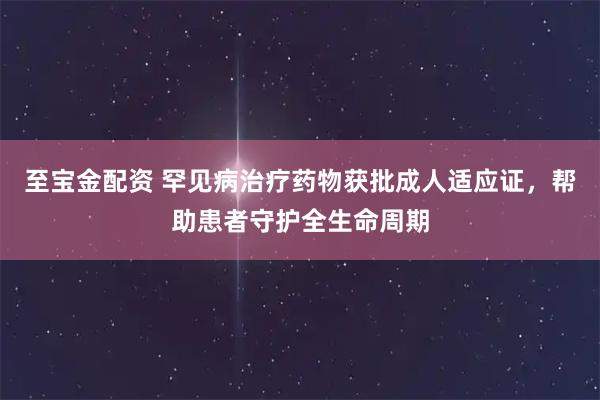 至宝金配资 罕见病治疗药物获批成人适应证，帮助患者守护全生命周期