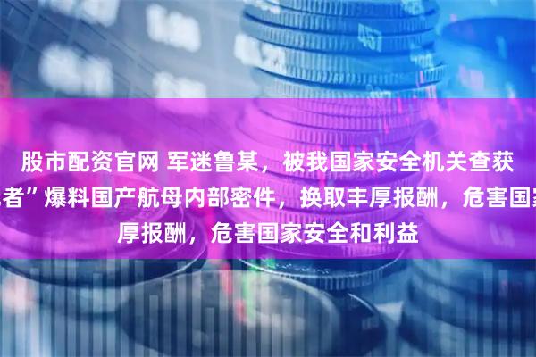 股市配资官网 军迷鲁某，被我国家安全机关查获！向境外“记者”爆料国产航母内部密件，换取丰厚报酬，危害国家安全和利益