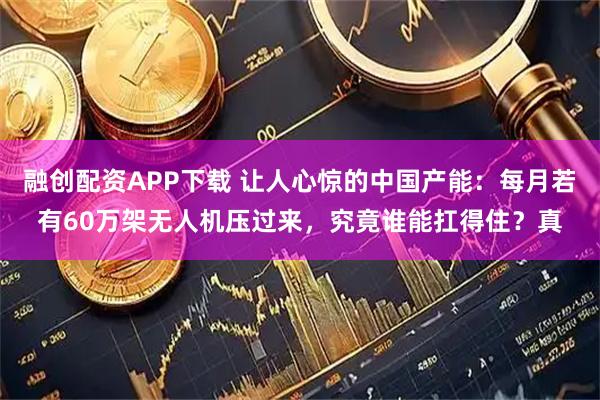 融创配资APP下载 让人心惊的中国产能：每月若有60万架无人机压过来，究竟谁能扛得住？真