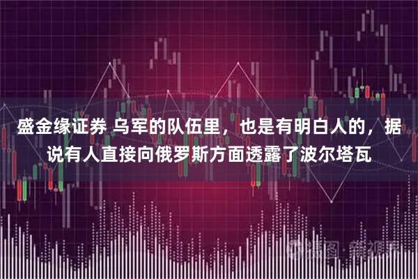 盛金缘证券 乌军的队伍里，也是有明白人的，据说有人直接向俄罗斯方面透露了波尔塔瓦